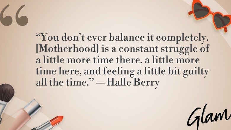 A graphic of Halle Berry's quote of the day: "You don't ever balance it completely. [Motherhood] is a constant struggle of a little more time there, a little more time here, and feeling a little bit guilty all the time."